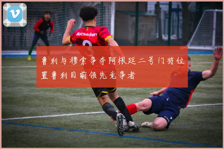 鲁利与穆索争夺阿根廷二号门将位置鲁利目前领先竞争者