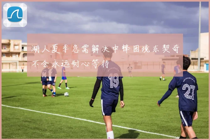 湖人夏季急需解决中锋困境东契奇不会永远耐心等待