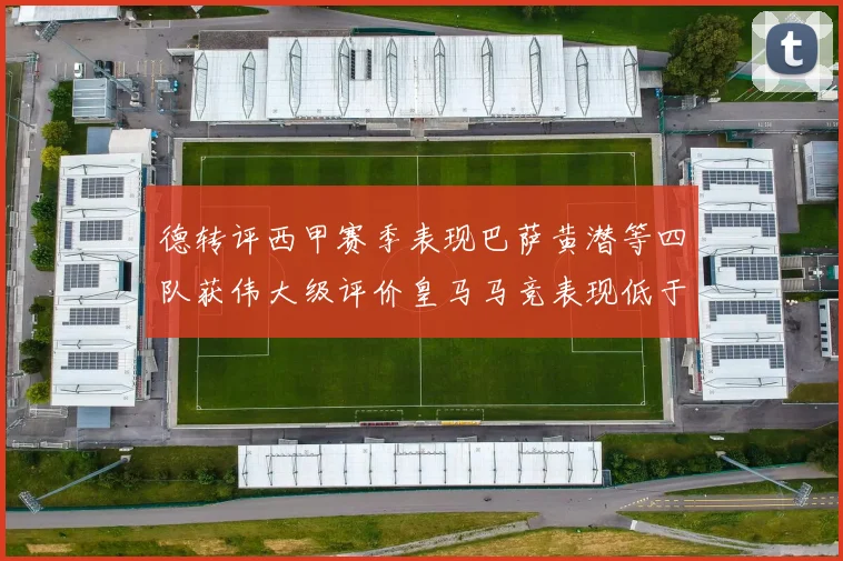 德转评西甲赛季表现巴萨黄潜等四队获伟大级评价皇马马竞表现低于预期