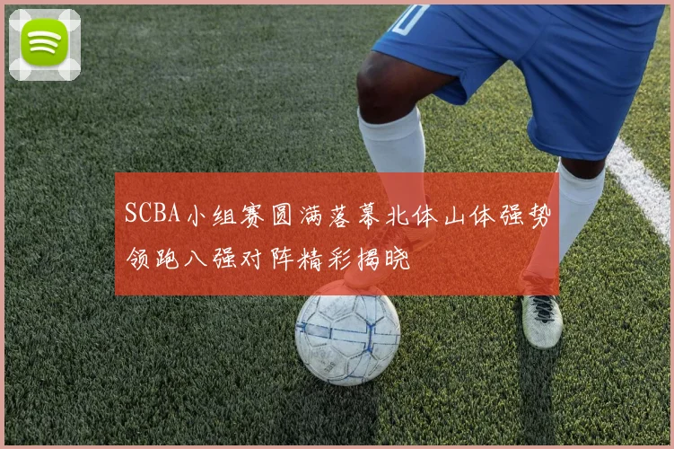 SCBA小组赛圆满落幕北体山体强势领跑八强对阵精彩揭晓