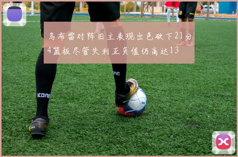 乌布雷对阵旧主表现出色砍下21分4篮板尽管失利正负值仍高达13