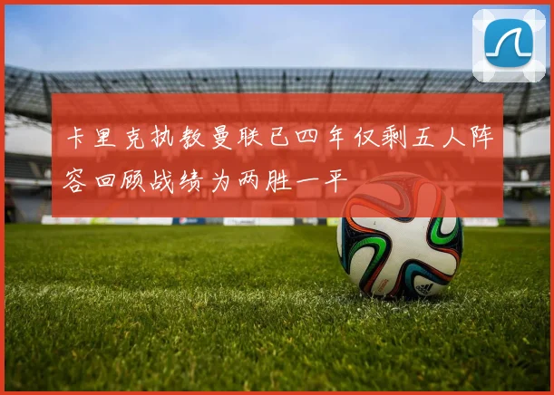 卡里克执教曼联已四年仅剩五人阵容回顾战绩为两胜一平