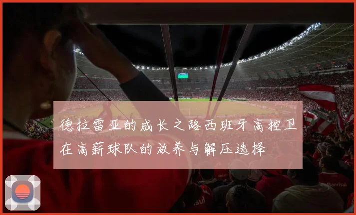 德拉雷亚的成长之路西班牙高控卫在高薪球队的放养与解压选择