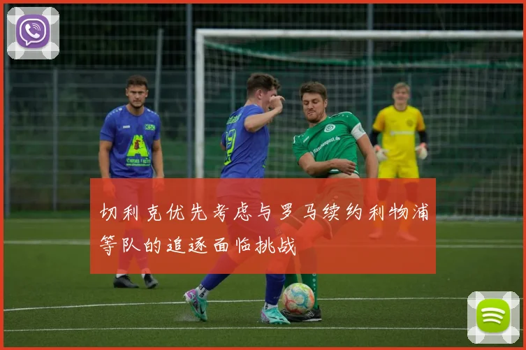 切利克优先考虑与罗马续约利物浦等队的追逐面临挑战