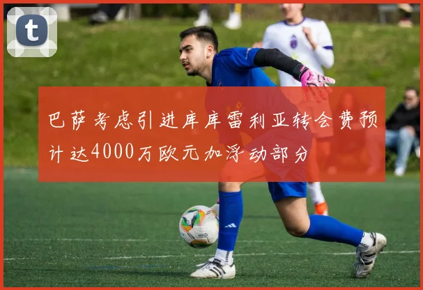 巴萨考虑引进库库雷利亚转会费预计达4000万欧元加浮动部分