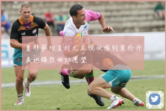 基耶萨坦言对尤文现状感到意外并表达强烈回归愿望