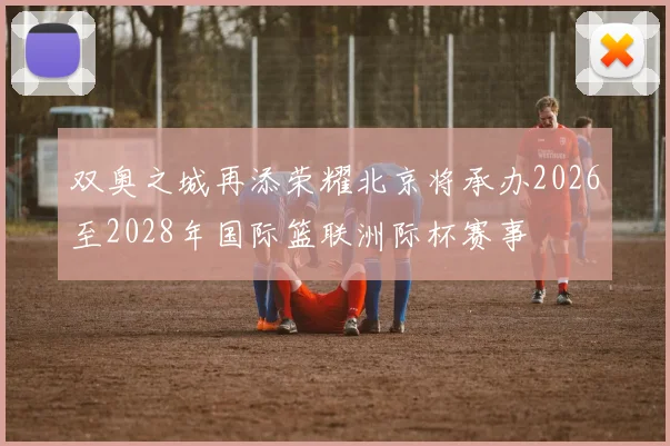 双奥之城再添荣耀北京将承办2026至2028年国际篮联洲际杯赛事