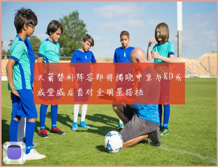 火箭替补阵容即将揭晓申京与KD或成登威后首对全明星搭档
