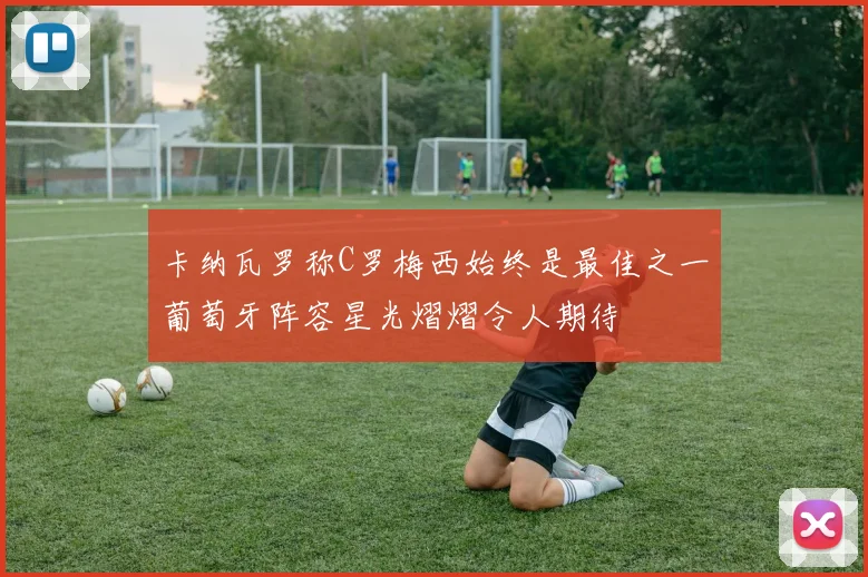 卡纳瓦罗称C罗梅西始终是最佳之一葡萄牙阵容星光熠熠令人期待