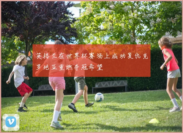 英格兰在世界杯赛场上成功复仇克罗地亚重燃夺冠希望