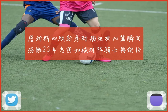 詹姆斯回顾新秀时期经典扣篮瞬间感慨23年光阴如梭对阵骑士再续传奇