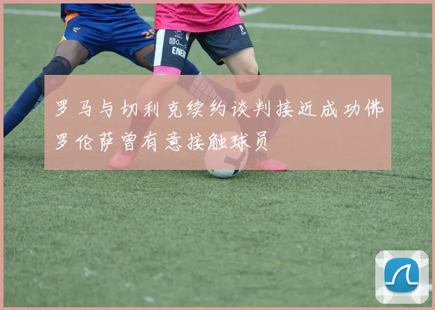 罗马与切利克续约谈判接近成功佛罗伦萨曾有意接触球员