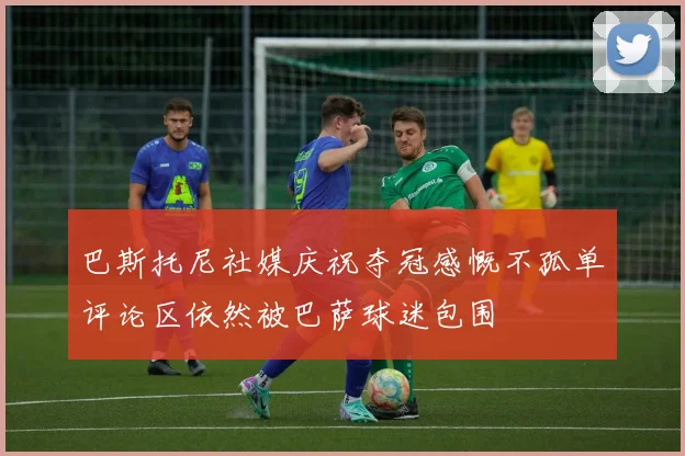 巴斯托尼社媒庆祝夺冠感慨不孤单评论区依然被巴萨球迷包围