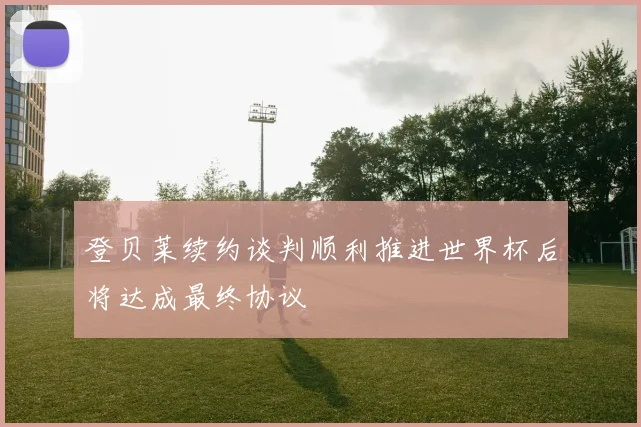 登贝莱续约谈判顺利推进世界杯后将达成最终协议
