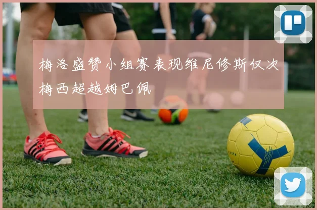 梅洛盛赞小组赛表现维尼修斯仅次梅西超越姆巴佩