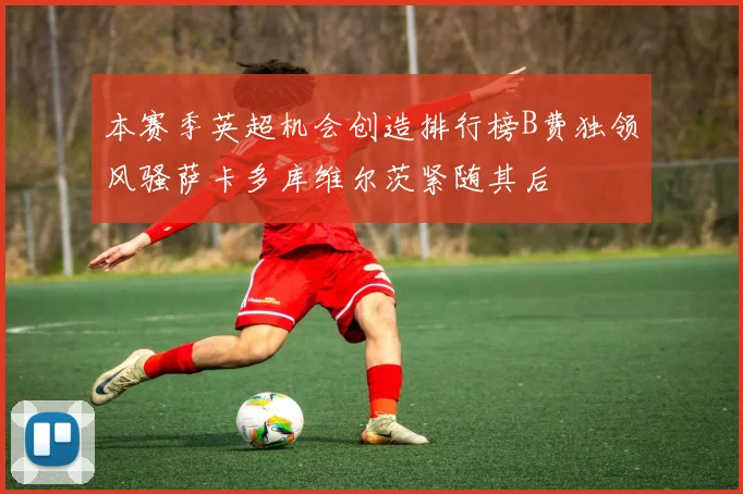 本赛季英超机会创造排行榜B费独领风骚萨卡多库维尔茨紧随其后