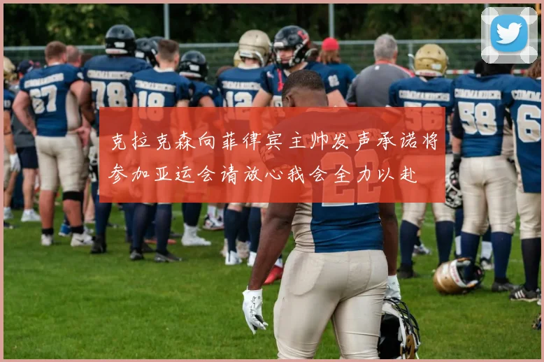 克拉克森向菲律宾主帅发声承诺将参加亚运会请放心我会全力以赴
