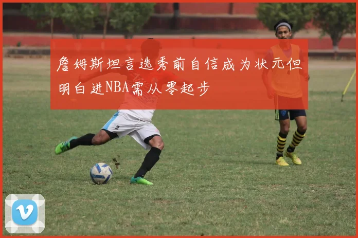 詹姆斯坦言选秀前自信成为状元但明白进NBA需从零起步
