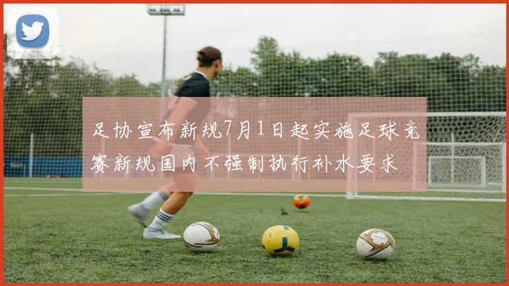 足协宣布新规7月1日起实施足球竞赛新规国内不强制执行补水要求