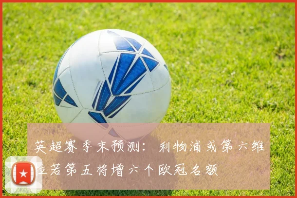 英超赛季末预测：利物浦或第六维拉若第五将增六个欧冠名额