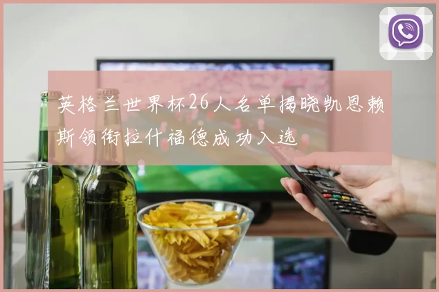 英格兰世界杯26人名单揭晓凯恩赖斯领衔拉什福德成功入选